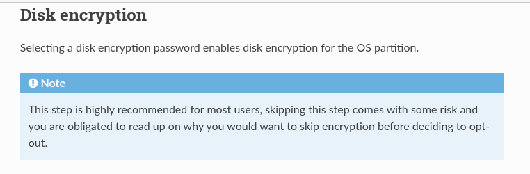 Disk encryption - Selecting a disk encryption password enables disk encryption for the OS partition. Note: This step is highly recommended for most users, skipping this step comes with some risk and you are obligated to read up on why you would want to skip encryption before deciding to opt-out.