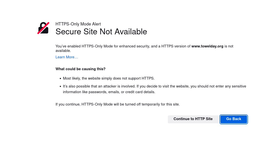 a screenshot from Firefox with the warning: \"HTTPS-Only Mode Alert. Secure Site Not Available. You\’ve enabled HTTPS-Only Mode for enhanced security, and a HTTPS version of www.towelday.org is not available. What could be causing this? Most likely, the website simply does not support HTTPS. It\’s also possible that an attacker is involved. If you decide to visit the website, you should not enter any sensitive information like passwords, emails, or credit card details. If you continue, HTTPS-Only Mode will be turned off temporarily for this site.\" There are buttons underneath to \"Continue to HTTP site\" or \"Go Back\"